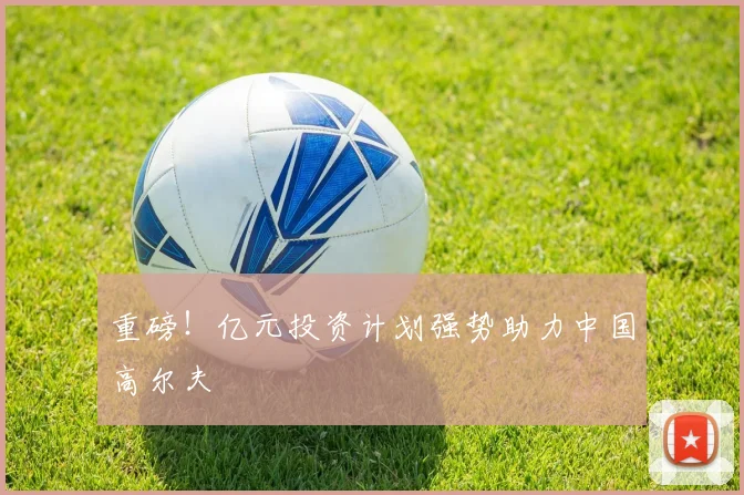 重磅！亿元投资计划强势助力中国高尔夫
