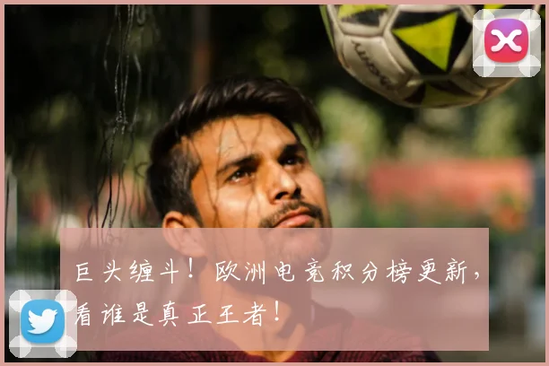 巨头缠斗!欧洲电竞积分榜更新,看谁是真正王者!