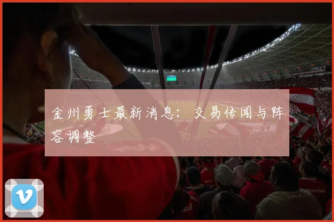 金州勇士最新消息：交易传闻与阵容调整