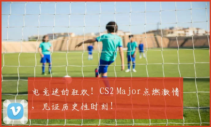 电竞迷的狂欢！CS2 Major点燃激情，见证历史性时刻！