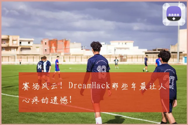 赛场风云！DreamHack那些年最让人心疼的遗憾！