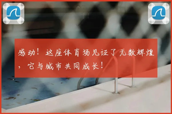 感动！这座体育场见证了无数辉煌，它与城市共同成长！