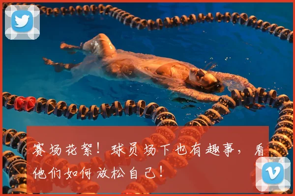 赛场花絮！球员场下也有趣事，看他们如何放松自己！