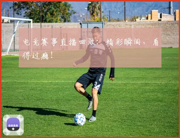 电竞赛事直播回放：精彩瞬间，看得过瘾！