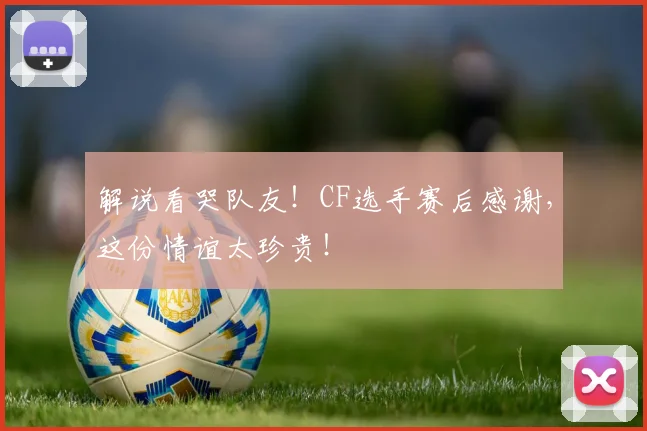 解说看哭队友！CF选手赛后感谢，这份情谊太珍贵！
