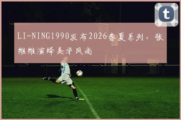 LI-NING1990发布2026春夏系列,张维维演绎美学风尚