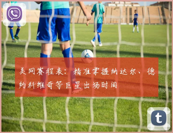 美网赛程表：精准掌握纳达尔、德约科维奇等巨星出场时间