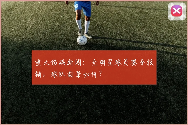 重大伤病新闻：全明星球员赛季报销，球队前景如何？