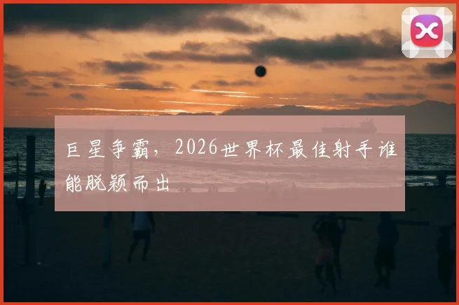 巨星争霸,2026世界杯最佳射手谁能脱颖而出