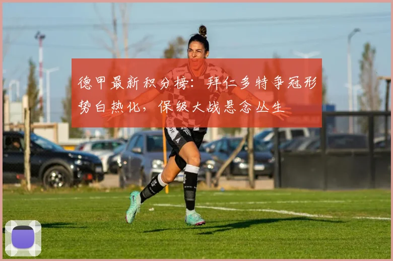 德甲最新积分榜：拜仁多特争冠形势白热化，保级大战悬念丛生